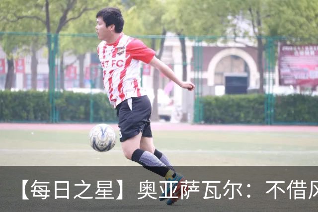 【每日之星】奥亚萨瓦尔：不借风雷自成风暴 重铸西班牙锋刃