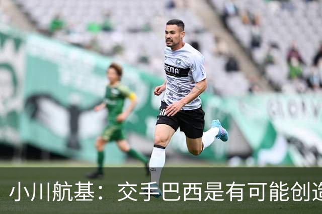 小川航基：交手巴西是有可能创造出机会的，接下来就看如何把握了