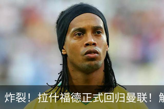 炸裂！拉什福德正式回归曼联！解约条款曝光