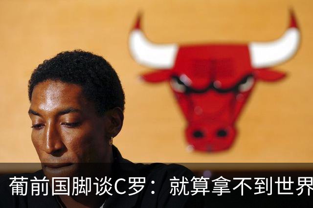 葡前国脚谈C罗：就算拿不到世界杯 他在足球史的伟大也绝不会褪色