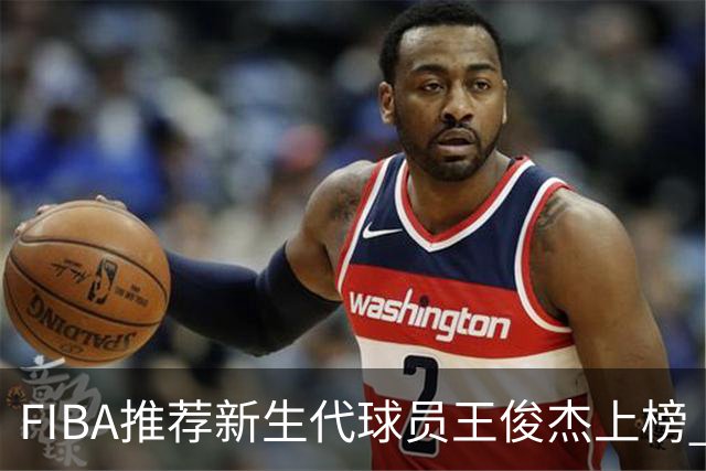 FIBA推荐新生代球员王俊杰上榜 杨瀚森有望成世界级球星